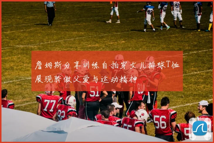 詹姆斯分享训练自拍穿女儿排球T恤展现骄傲父爱与运动精神