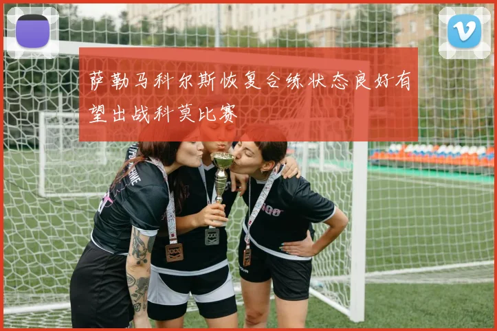 萨勒马科尔斯恢复合练状态良好有望出战科莫比赛