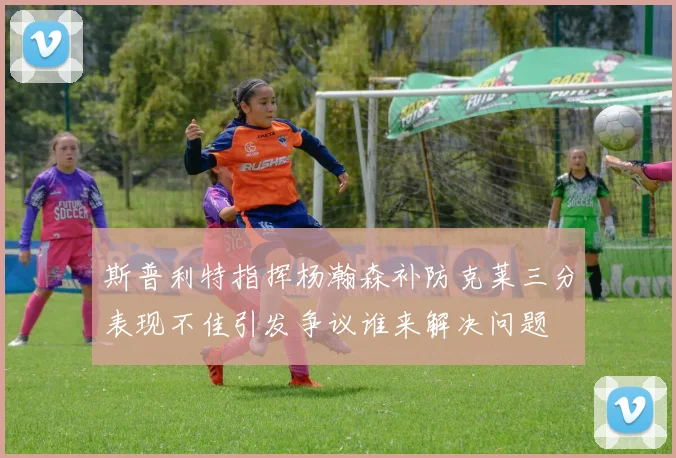 斯普利特指挥杨瀚森补防克莱三分表现不佳引发争议谁来解决问题