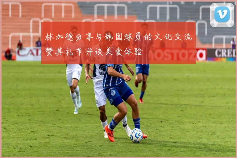 林加德分享与韩国球员的文化交流赞其礼节并谈美食体验