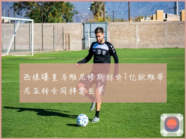 西媒曝皇马维尼修斯标价1亿欧维蒂尼亚转会同样需巨资