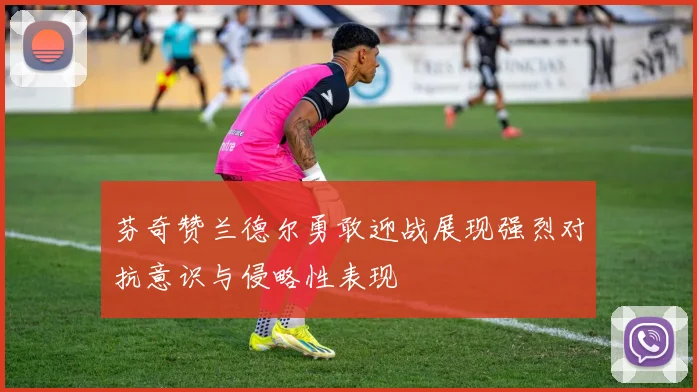芬奇赞兰德尔勇敢迎战展现强烈对抗意识与侵略性表现