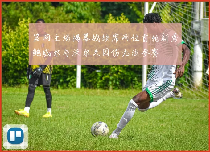 篮网主场揭幕战缺席两位首轮新秀鲍威尔与沃尔夫因伤无法参赛