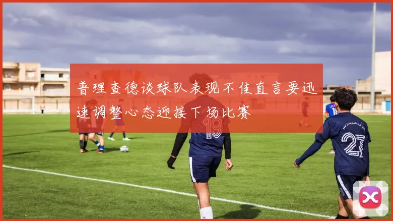 普理查德谈球队表现不佳直言要迅速调整心态迎接下场比赛