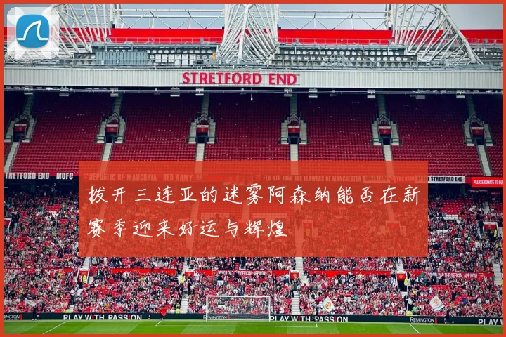 拨开三连亚的迷雾阿森纳能否在新赛季迎来好运与辉煌