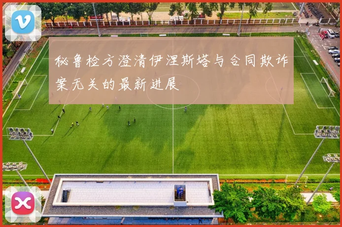秘鲁检方澄清伊涅斯塔与合同欺诈案无关的最新进展