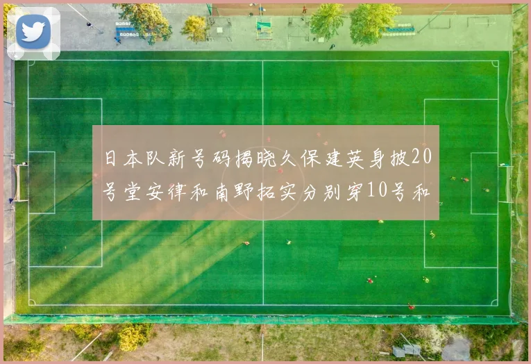 日本队新号码揭晓久保建英身披20号堂安律和南野拓实分别穿10号和8号