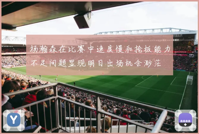 杨瀚森在比赛中速度慢和抢板能力不足问题显现明日出场机会渺茫