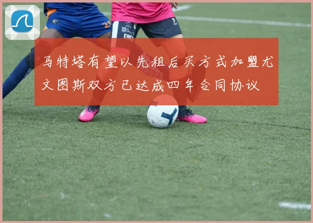 马特塔有望以先租后买方式加盟尤文图斯双方已达成四年合同协议