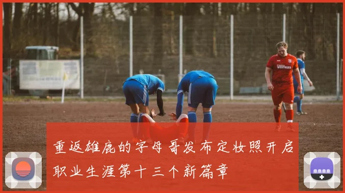 重返雄鹿的字母哥发布定妆照开启职业生涯第十三个新篇章