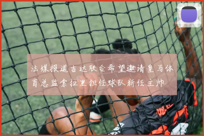 法媒报道吉达联合希望邀请皇马体育总监索拉里担任球队新任主帅