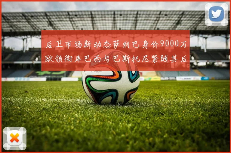 后卫市场新动态萨利巴身价9000万欧领衔库巴西与巴斯托尼紧随其后