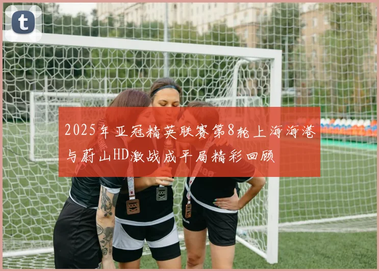 2025年亚冠精英联赛第8轮上海海港与蔚山HD激战成平局精彩回顾